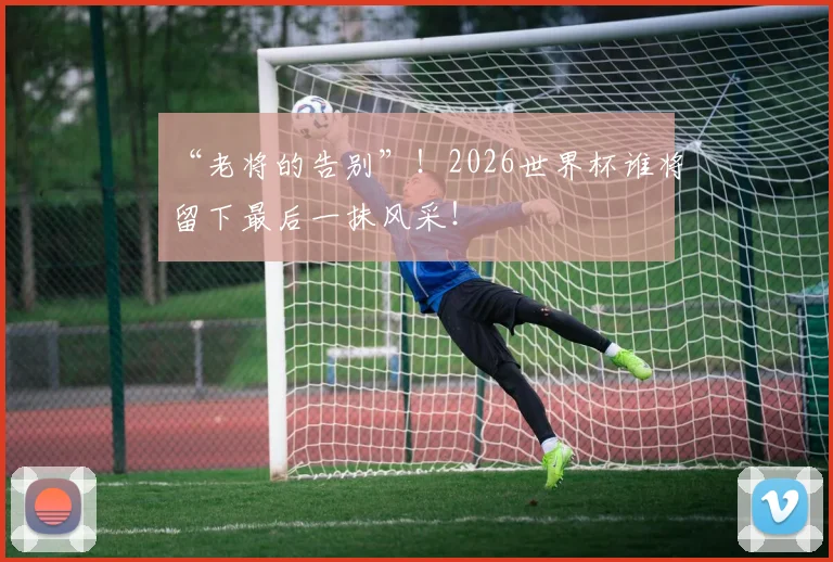 “老将的告别”!2026世界杯谁将留下最后一抹风采!