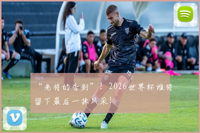 “老将的告别”!2026世界杯谁将留下最后一抹风采!