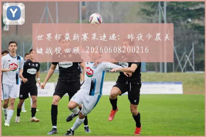 世界杯最新赛果速递：昨夜今晨关键战役回顾_20260608200216