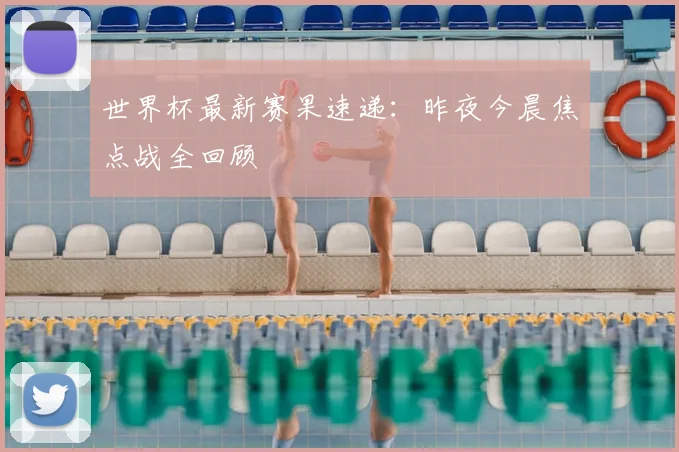 世界杯最新赛果速递：昨夜今晨焦点战全回顾
