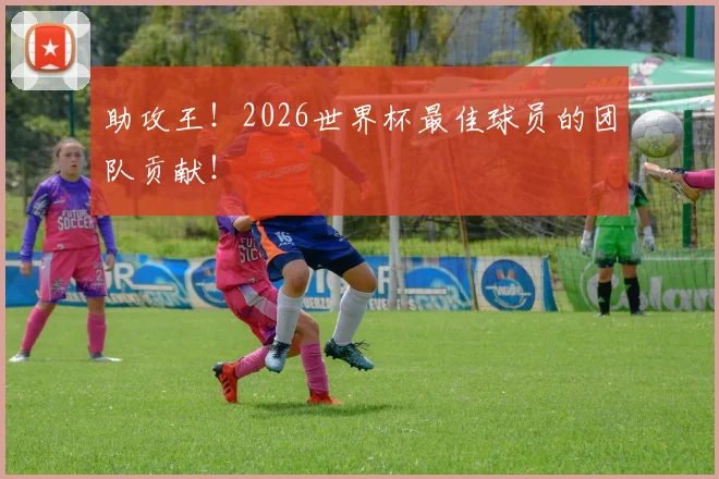 助攻王!2026世界杯最佳球员的团队贡献!