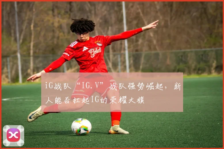 iG战队“IG.V”战队强势崛起,新人能否扛起IG的荣耀大旗