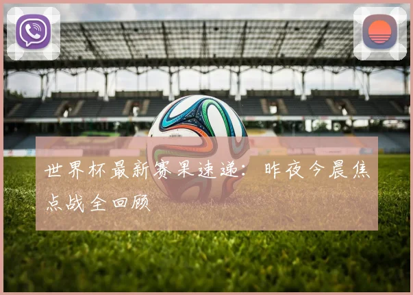世界杯最新赛果速递：昨夜今晨焦点战全回顾