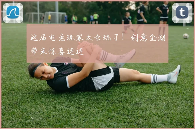 这届电竞玩家太会玩了！创意企划带来惊喜连连
