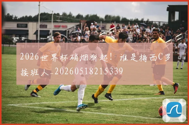 2026世界杯硝烟渐起！谁是梅西C罗接班人_20260518215339