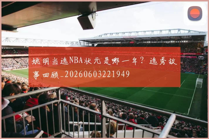 姚明当选NBA状元是哪一年？选秀故事回顾_20260603221949