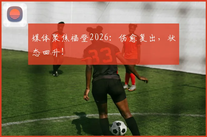 媒体聚焦福登2026:伤愈复出,状态回升!
