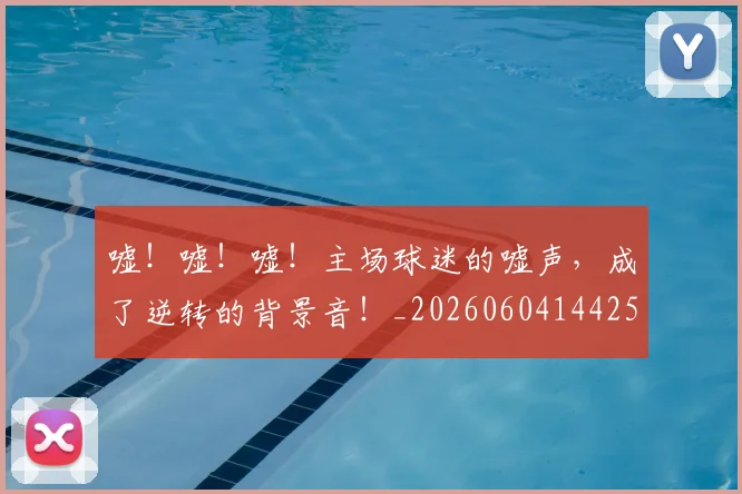 嘘！嘘！嘘！主场球迷的嘘声，成了逆转的背景音！_20260604144253
