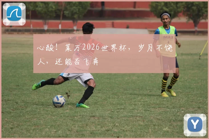 心酸!莱万2026世界杯,岁月不饶人,还能否飞奔