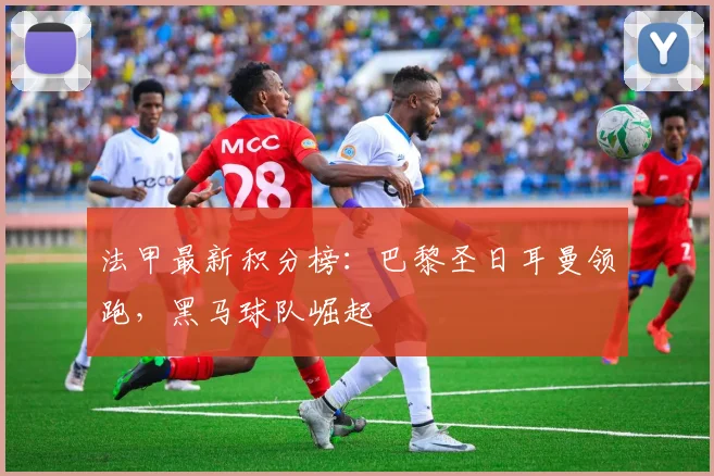 法甲最新积分榜：巴黎圣日耳曼领跑，黑马球队崛起