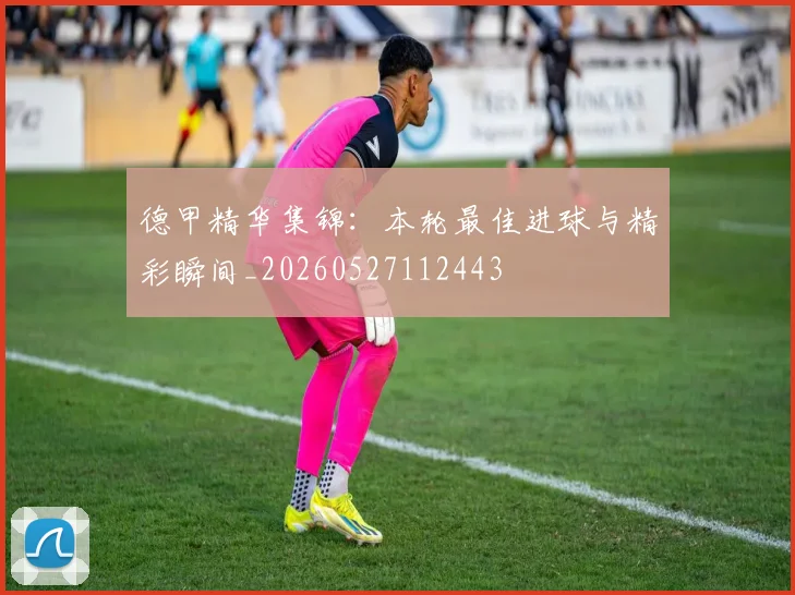 德甲精华集锦：本轮最佳进球与精彩瞬间_20260527112443