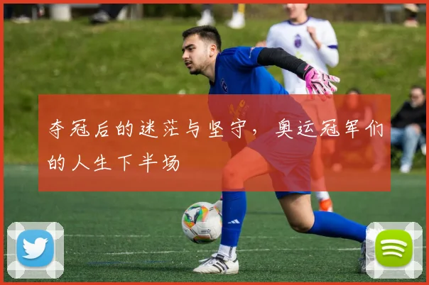 夺冠后的迷茫与坚守,奥运冠军们的人生下半场