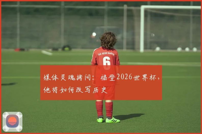 媒体灵魂拷问:福登2026世界杯,他将如何改写历史