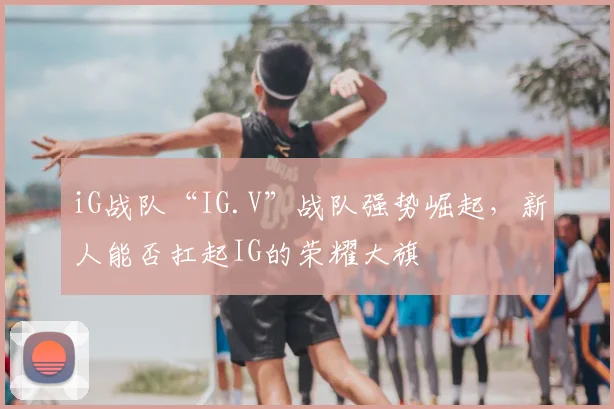 iG战队“IG.V”战队强势崛起,新人能否扛起IG的荣耀大旗