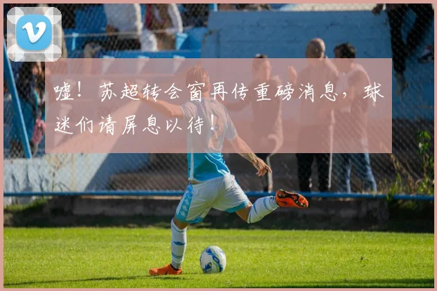 嘘！苏超转会窗再传重磅消息，球迷们请屏息以待！
